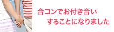 入会して4か月くらい経ちましたが、いろいろな方と合コンさせていただいて、たくさんの出逢いがありました。<br />
こちらに入会しなかったら出逢わなかった人たちばかりで本当に感謝しています。いろんな方と仲良くさせていただいてたのですが、その中のひとりの方とお付き合いすることになりましたので、退会させていただきたく思います(*^▽^)スタッフのみなさまには大変お世話になりましたO(≧∇≦)O !!(C.Mさま・33才・大阪府・放送関連・女性)