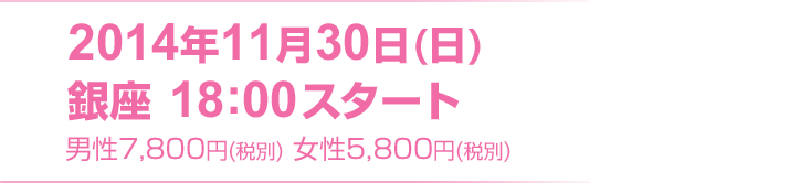 2014年11月30日(日) 銀座 18:00スタート　男性7800円(税別) 女性5800円(税別)